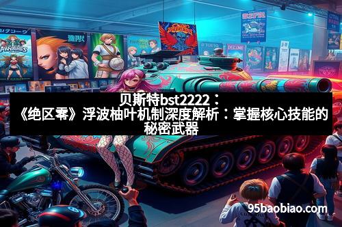 贝斯特bst2222：《绝区零》浮波柚叶机制深度解析：掌握核心技能的秘密武器