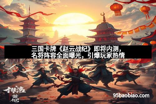 三国卡牌《赵云战纪》即将内测，名将阵容全面曝光，引爆玩家热情